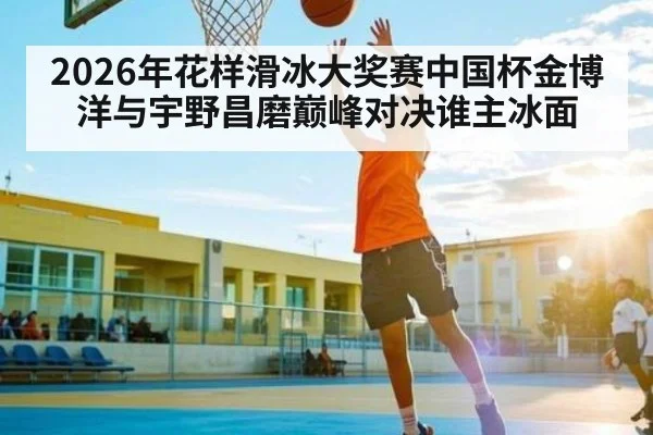 2026年花样滑冰大奖赛中国杯金博洋与宇野昌磨巅峰对决谁主冰面