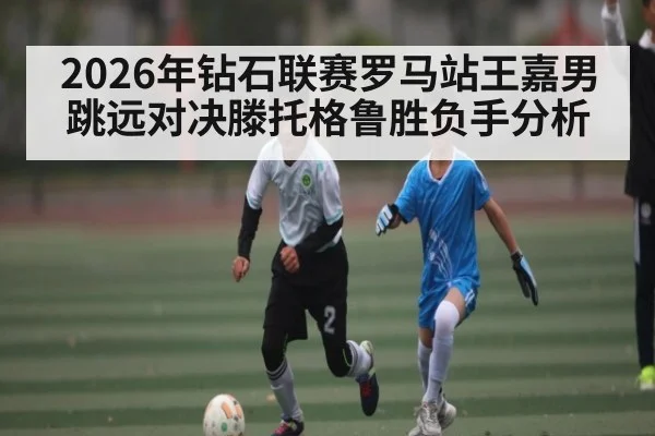 2026年钻石联赛罗马站王嘉男跳远对决滕托格鲁胜负手分析